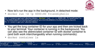 • Now let’s run the app in the background, in detached mode:
• docker run -d -p 4000:80 friendlyhello
• You get the long container ID for your app and then are kicked back
to your terminal. Your container is running in the background. You
can also see the abbreviated container ID with docker container ls
(and both work interchangeably when running commands):
• docker container ls
 