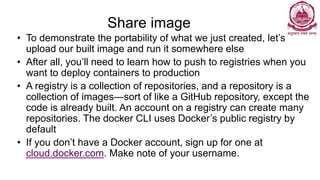 Share image
• To demonstrate the portability of what we just created, let’s
upload our built image and run it somewhere else
• After all, you’ll need to learn how to push to registries when you
want to deploy containers to production
• A registry is a collection of repositories, and a repository is a
collection of images—sort of like a GitHub repository, except the
code is already built. An account on a registry can create many
repositories. The docker CLI uses Docker’s public registry by
default
• If you don’t have a Docker account, sign up for one at
cloud.docker.com. Make note of your username.
 