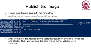 Publish the image
• Upload your tagged image to the repository
• docker push username/repository:tag
• Once complete, the results of this upload are publicly available. If you log
in to Docker Hub, you will see the new image there, with its pull
command
 