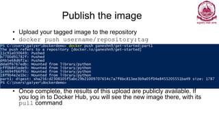 Publish the image
• Upload your tagged image to the repository
• docker push username/repository:tag
• Once complete, the results of this upload are publicly available. If
you log in to Docker Hub, you will see the new image there, with its
pull command
 