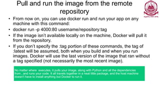 Pull and run the image from the remote
repository
• From now on, you can use docker run and run your app on any
machine with this command:
• docker run -p 4000:80 username/repository:tag
• If the image isn’t available locally on the machine, Docker will pull it
from the repository.
• If you don’t specify the :tag portion of these commands, the tag of
:latest will be assumed, both when you build and when you run
images. Docker will use the last version of the image that ran without
a tag specified (not necessarily the most recent image).
No matter where executes, it pulls your image, along with Python and all the dependencies
from , and runs your code. It all travels together in a neat little package, and the host machine
doesn’t have to install anything but Docker to run it.
 