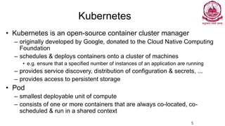Kubernetes
• Kubernetes is an open-source container cluster manager
– originally developed by Google, donated to the Cloud Native Computing
Foundation
– schedules & deploys containers onto a cluster of machines
• e.g. ensure that a specified number of instances of an application are running
– provides service discovery, distribution of configuration & secrets, ...
– provides access to persistent storage
• Pod
– smallest deployable unit of compute
– consists of one or more containers that are always co-located, co-
scheduled & run in a shared context
5
 