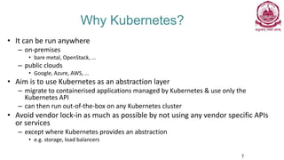 Why Kubernetes?
• It can be run anywhere
– on-premises
• bare metal, OpenStack, ...
– public clouds
• Google, Azure, AWS, ...
• Aim is to use Kubernetes as an abstraction layer
– migrate to containerised applications managed by Kubernetes & use only the
Kubernetes API
– can then run out-of-the-box on any Kubernetes cluster
• Avoid vendor lock-in as much as possible by not using any vendor specific APIs
or services
– except where Kubernetes provides an abstraction
• e.g. storage, load balancers
7
 