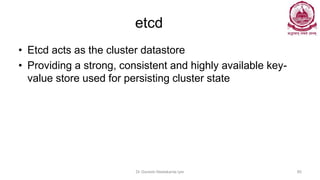 etcd
• Etcd acts as the cluster datastore
• Providing a strong, consistent and highly available key-
value store used for persisting cluster state
Dr Ganesh Neelakanta Iyer 80
 