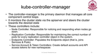 kube-controller-manager
• The controller-manager is the primary daemon that manages all core
component control loops
• It monitors the cluster state via the apiserver and steers the cluster
towards the desired state
• These controllers include:
– Node Controller: Responsible for noticing and responding when nodes go
down.
– Replication Controller: Responsible for maintaining the correct number of
pods for every replication controller object in the system.
– Endpoints Controller: Populates the Endpoints object (that is, joins
Services & Pods).
– Service Account & Token Controllers: Create default accounts and API
access tokens for new namespaces
Dr Ganesh Neelakanta Iyer 81
 