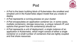 Pod
• A Pod is the basic building block of Kubernetes–the smallest and
simplest unit in the Kubernetes object model that you create or
deploy
• A Pod represents a running process on your cluster
• A Pod encapsulates an application container (or, in some cases,
multiple containers), storage resources, a unique network IP, and
options that govern how the container(s) should run
• A Pod represents a unit of deployment: a single instance of an
application in Kubernetes, which might consist of either a single
container or a small number of containers that are tightly coupled
and that share resources
Dr Ganesh Neelakanta Iyer 85
 