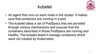 kubelet
• An agent that runs on each node in the cluster. It makes
sure that containers are running in a pod.
• The kubelet takes a set of PodSpecs that are provided
through various mechanisms and ensures that the
containers described in those PodSpecs are running and
healthy. The kubelet doesn’t manage containers which
were not created by Kubernetes
Dr Ganesh Neelakanta Iyer 86
 