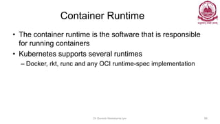Container Runtime
• The container runtime is the software that is responsible
for running containers
• Kubernetes supports several runtimes
– Docker, rkt, runc and any OCI runtime-spec implementation
Dr Ganesh Neelakanta Iyer 88
 