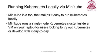 Running Kubernetes Locally via Minikube
• Minikube is a tool that makes it easy to run Kubernetes
locally
• Minikube runs a single-node Kubernetes cluster inside a
VM on your laptop for users looking to try out Kubernetes
or develop with it day-to-day
Dr Ganesh Neelakanta Iyer 90
 