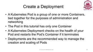 Create a Deployment
• A Kubernetes Pod is a group of one or more Containers,
tied together for the purposes of administration and
networking
• The Pod in this tutorial has only one Container
• A Kubernetes Deployment checks on the health of your
Pod and restarts the Pod’s Container if it terminates
• Deployments are the recommended way to manage the
creation and scaling of Pods
Dr Ganesh Neelakanta Iyer 94
 