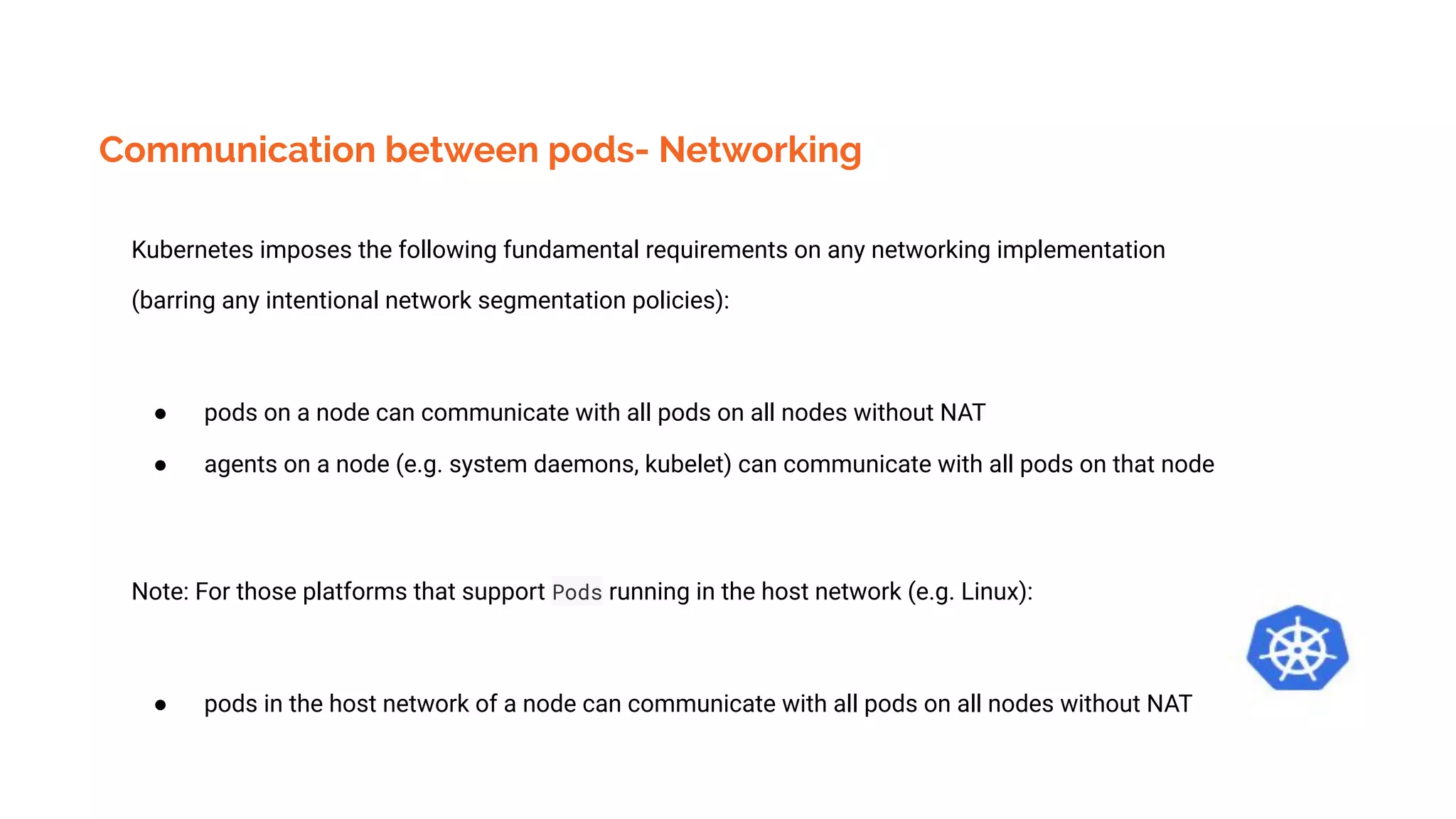 Communication between pods- Networking
Kubernetes imposes the following fundamental requirements on any networking implementation
(barring any intentional network segmentation policies):
● pods on a node can communicate with all pods on all nodes without NAT
● agents on a node (e.g. system daemons, kubelet) can communicate with all pods on that node
Note: For those platforms that support Pods running in the host network (e.g. Linux):
● pods in the host network of a node can communicate with all pods on all nodes without NAT
 