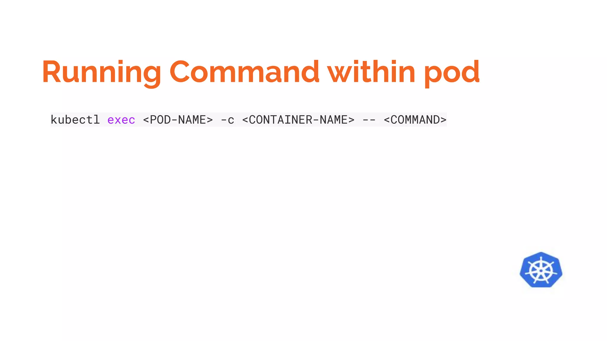 Running Command within pod
kubectl exec <POD-NAME> -c <CONTAINER-NAME> -- <COMMAND>
 