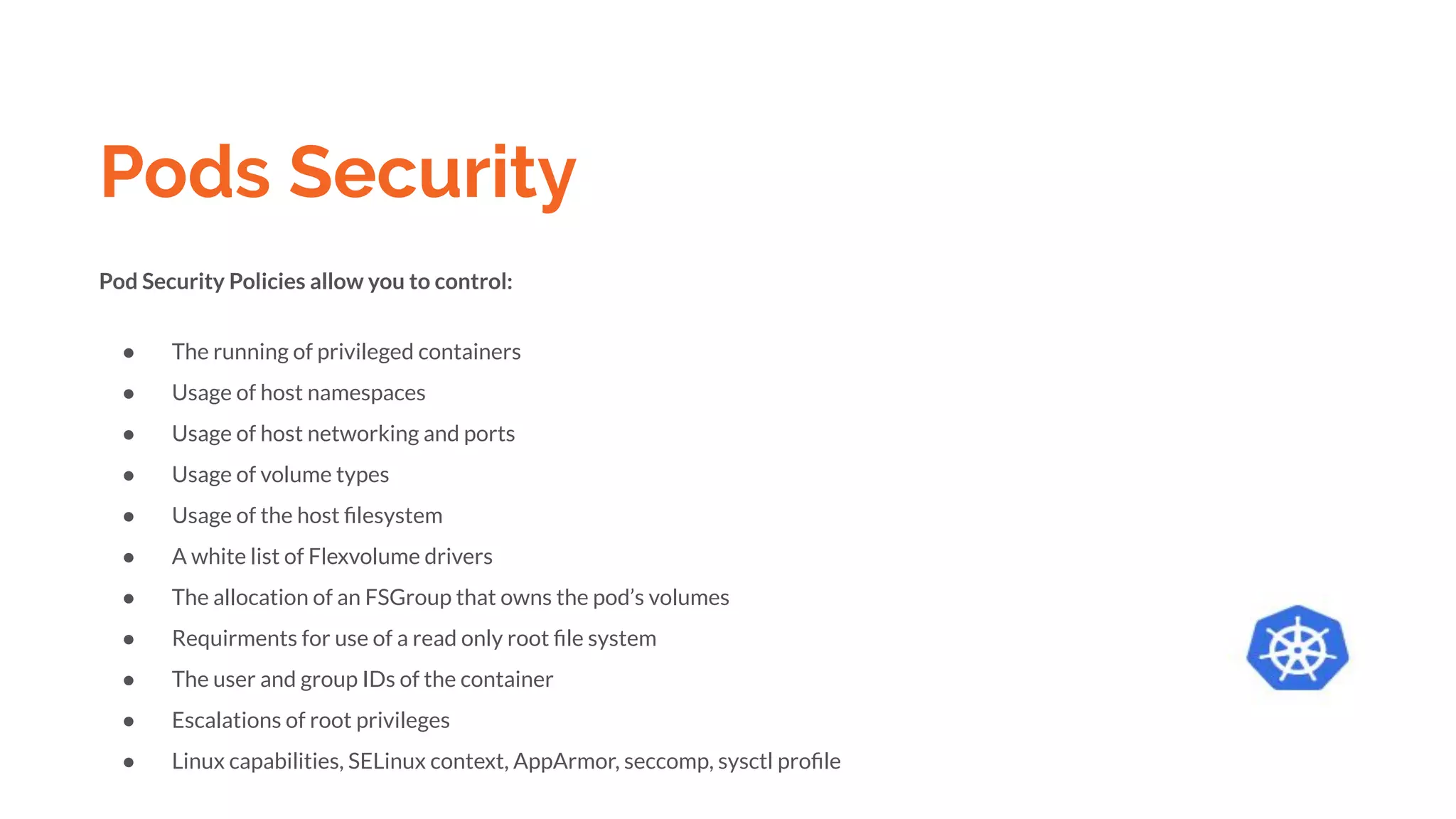 Pods Security
Pod Security Policies allow you to control:
● The running of privileged containers
● Usage of host namespaces
● Usage of host networking and ports
● Usage of volume types
● Usage of the host ﬁlesystem
● A white list of Flexvolume drivers
● The allocation of an FSGroup that owns the pod’s volumes
● Requirments for use of a read only root ﬁle system
● The user and group IDs of the container
● Escalations of root privileges
● Linux capabilities, SELinux context, AppArmor, seccomp, sysctl proﬁle
 