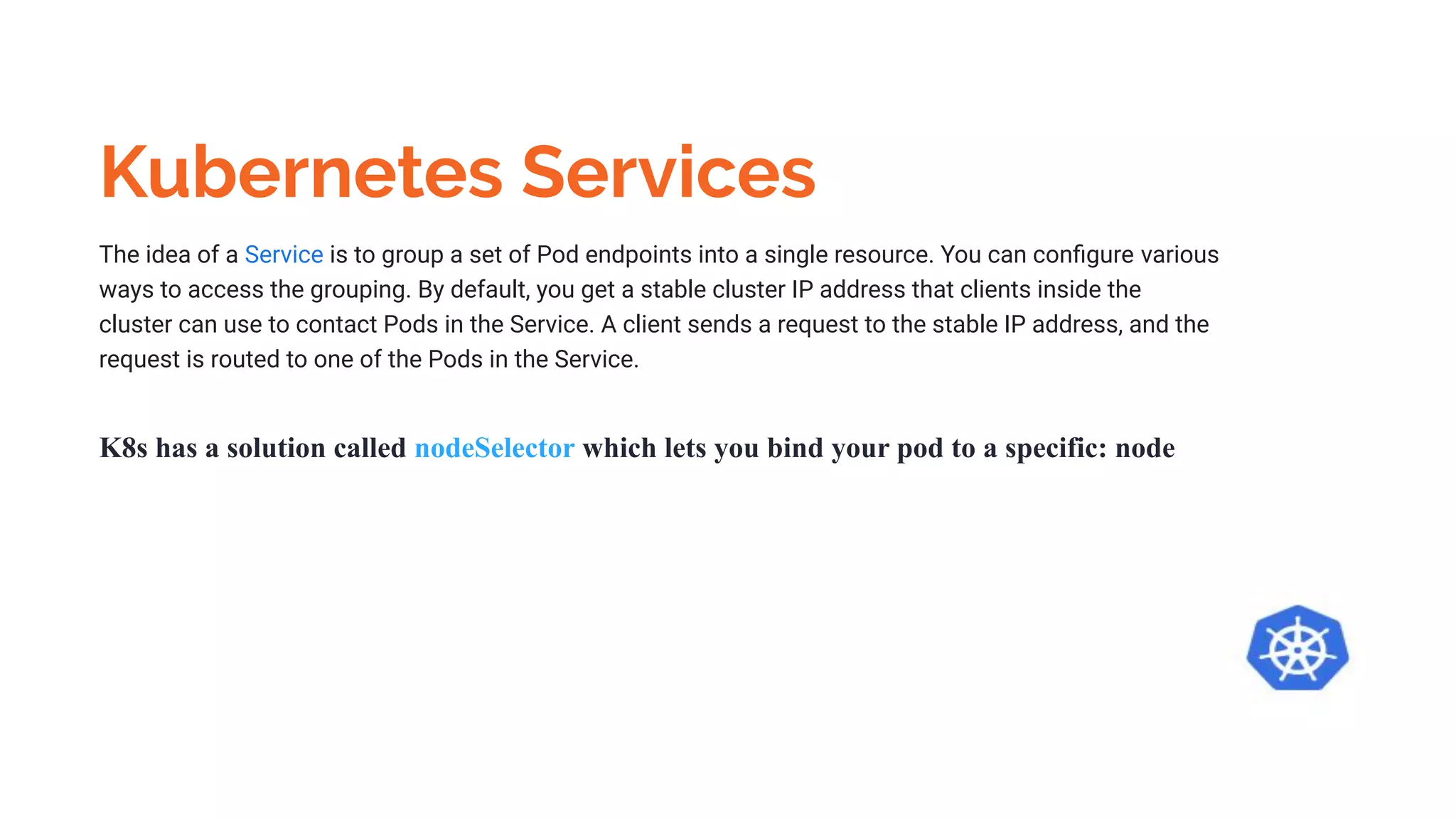 Kubernetes Services
The idea of a Service is to group a set of Pod endpoints into a single resource. You can conﬁgure various
ways to access the grouping. By default, you get a stable cluster IP address that clients inside the
cluster can use to contact Pods in the Service. A client sends a request to the stable IP address, and the
request is routed to one of the Pods in the Service.
K8s has a solution called nodeSelector which lets you bind your pod to a specific: node
 
