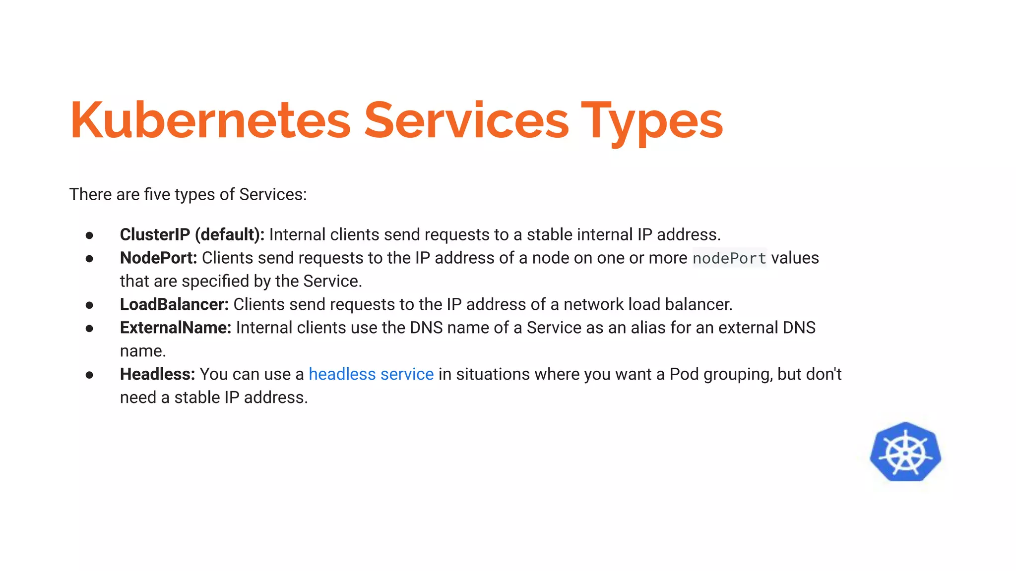 Kubernetes Services Types
There are ﬁve types of Services:
● ClusterIP (default): Internal clients send requests to a stable internal IP address.
● NodePort: Clients send requests to the IP address of a node on one or more nodePort values
that are speciﬁed by the Service.
● LoadBalancer: Clients send requests to the IP address of a network load balancer.
● ExternalName: Internal clients use the DNS name of a Service as an alias for an external DNS
name.
● Headless: You can use a headless service in situations where you want a Pod grouping, but don't
need a stable IP address.
 