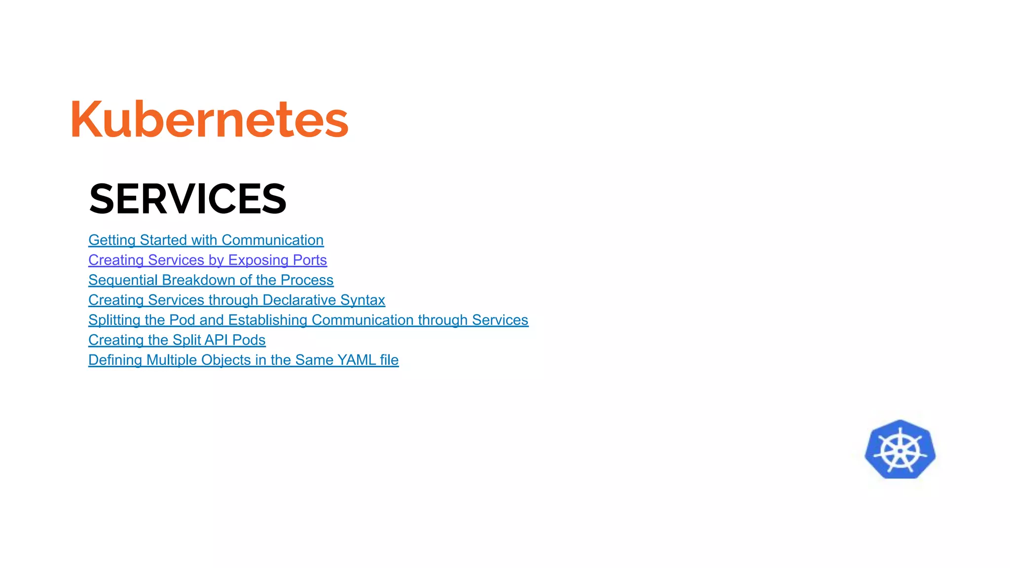 Kubernetes
SERVICES
Getting Started with Communication
Creating Services by Exposing Ports
Sequential Breakdown of the Process
Creating Services through Declarative Syntax
Splitting the Pod and Establishing Communication through Services
Creating the Split API Pods
Defining Multiple Objects in the Same YAML file
 