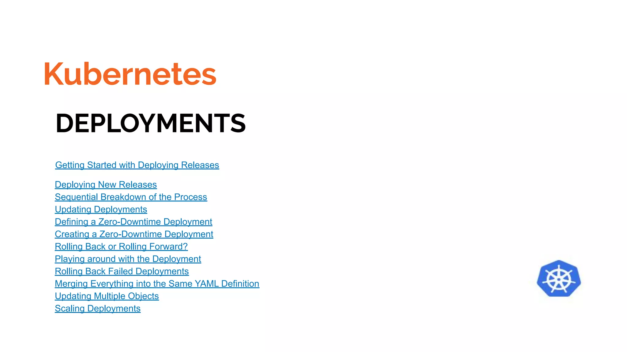 Kubernetes
DEPLOYMENTS
Getting Started with Deploying Releases
Deploying New Releases
Sequential Breakdown of the Process
Updating Deployments
Defining a Zero-Downtime Deployment
Creating a Zero-Downtime Deployment
Rolling Back or Rolling Forward?
Playing around with the Deployment
Rolling Back Failed Deployments
Merging Everything into the Same YAML Definition
Updating Multiple Objects
Scaling Deployments
 