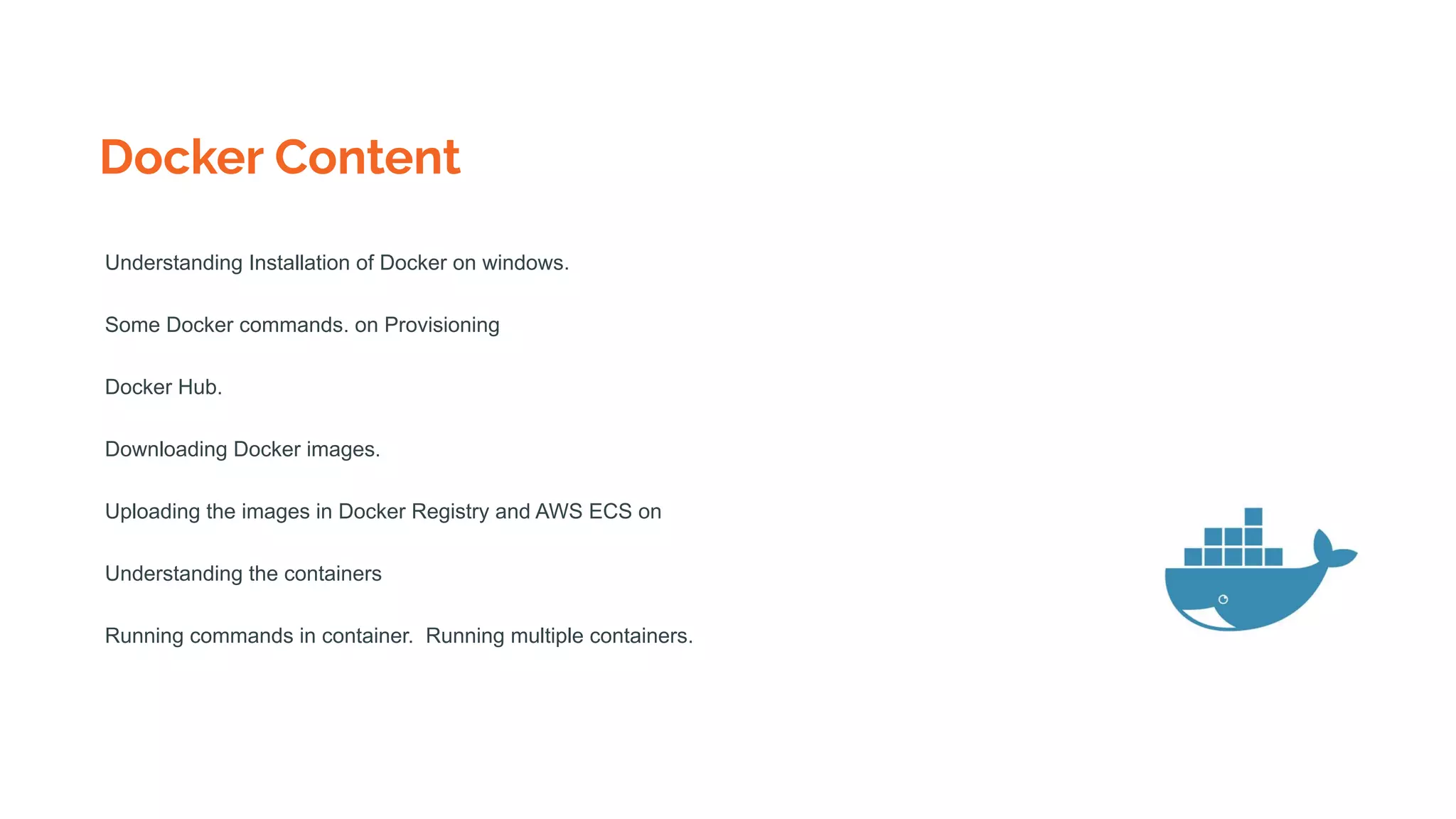 Docker Content
Understanding Installation of Docker on windows.
Some Docker commands. on Provisioning
Docker Hub.
Downloading Docker images.
Uploading the images in Docker Registry and AWS ECS on
Understanding the containers
Running commands in container. Running multiple containers.
 
