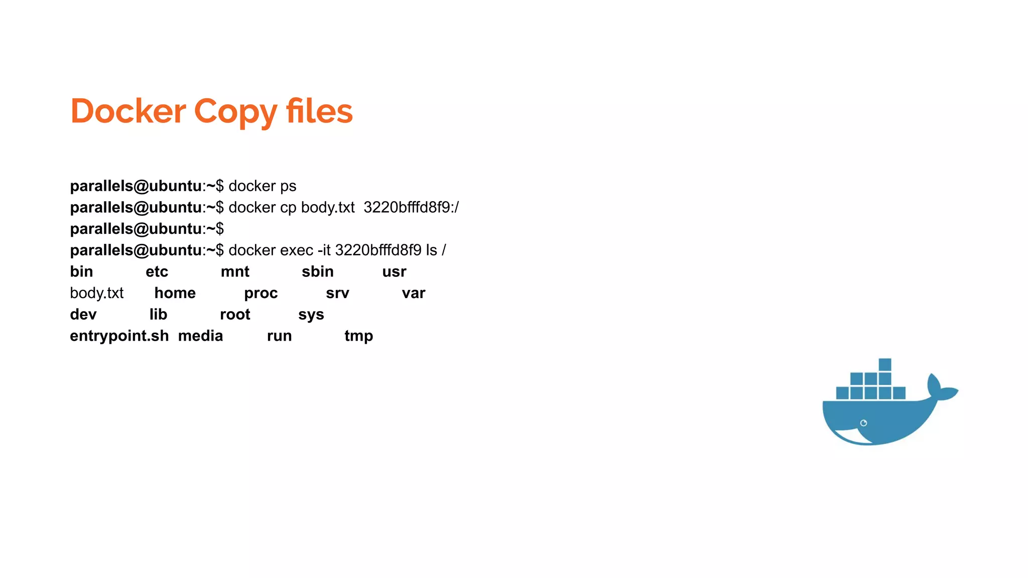 Docker Copy ﬁles
parallels@ubuntu:~$ docker ps
parallels@ubuntu:~$ docker cp body.txt 3220bfffd8f9:/
parallels@ubuntu:~$
parallels@ubuntu:~$ docker exec -it 3220bfffd8f9 ls /
bin etc mnt sbin usr
body.txt home proc srv var
dev lib root sys
entrypoint.sh media run tmp
 