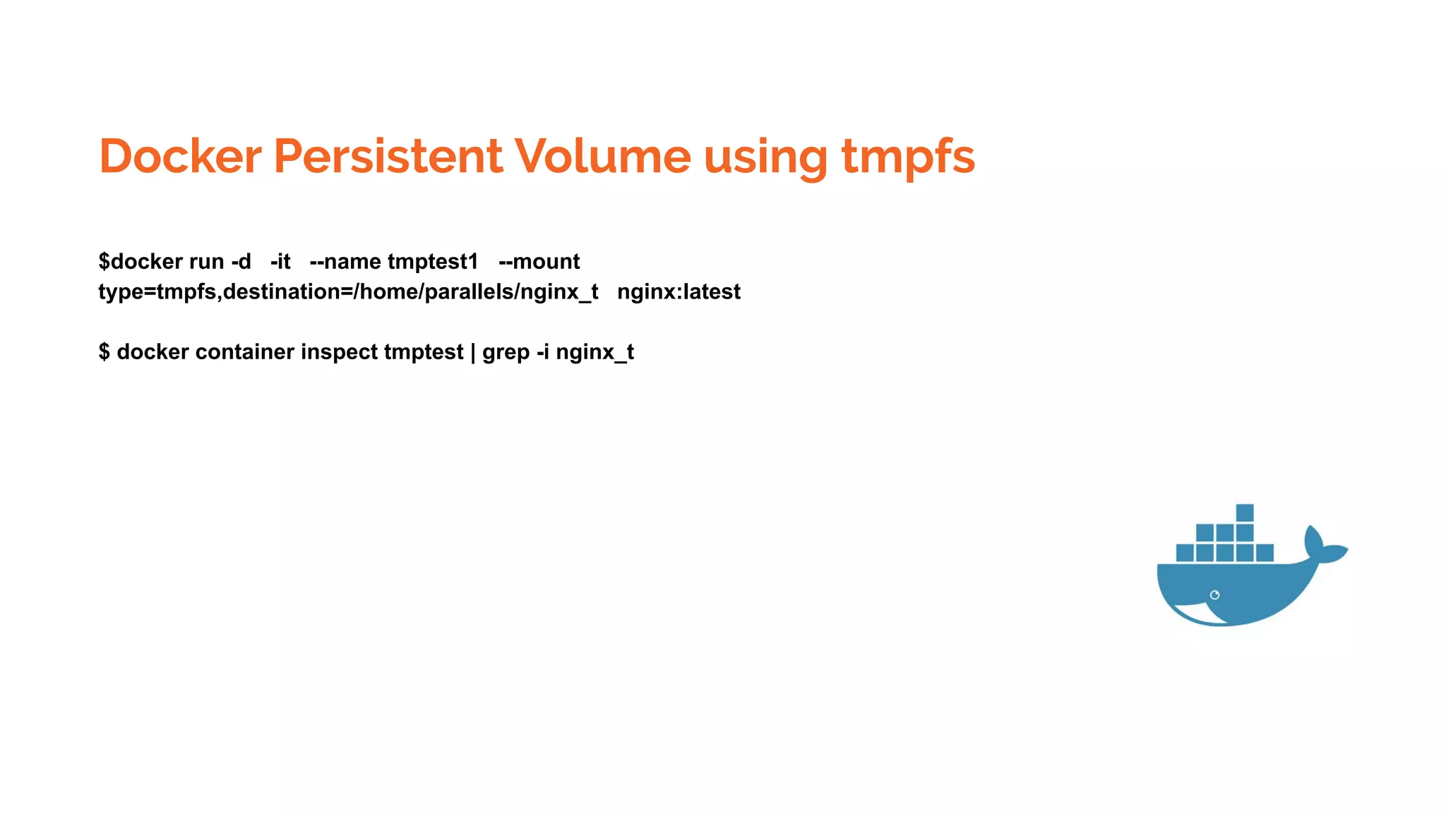 Docker Persistent Volume using tmpfs
$docker run -d -it --name tmptest1 --mount
type=tmpfs,destination=/home/parallels/nginx_t nginx:latest
$ docker container inspect tmptest | grep -i nginx_t
 