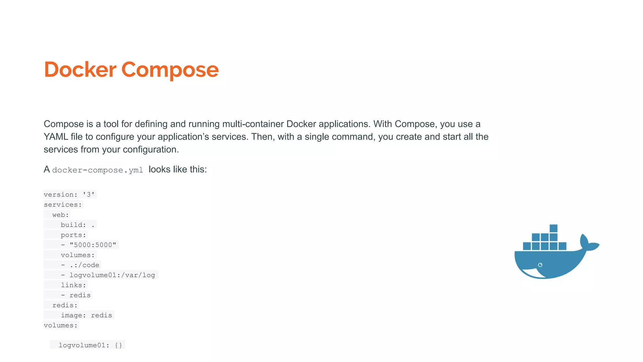 Docker Compose
Compose is a tool for defining and running multi-container Docker applications. With Compose, you use a
YAML file to configure your application’s services. Then, with a single command, you create and start all the
services from your configuration.
A docker-compose.yml looks like this:
version: '3'
services:
web:
build: .
ports:
- "5000:5000"
volumes:
- .:/code
- logvolume01:/var/log
links:
- redis
redis:
image: redis
volumes:
logvolume01: {}
 