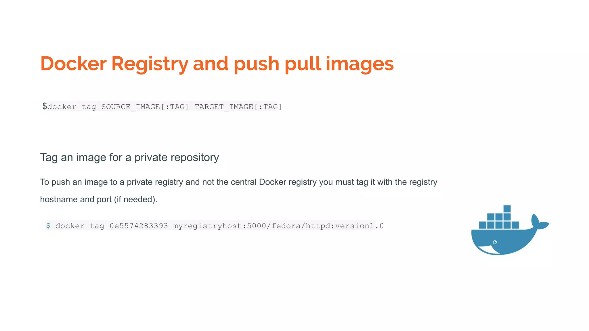 Docker Registry and push pull images
$docker tag SOURCE_IMAGE[:TAG] TARGET_IMAGE[:TAG]
Tag an image for a private repository
To push an image to a private registry and not the central Docker registry you must tag it with the registry
hostname and port (if needed).
$ docker tag 0e5574283393 myregistryhost:5000/fedora/httpd:version1.0
 