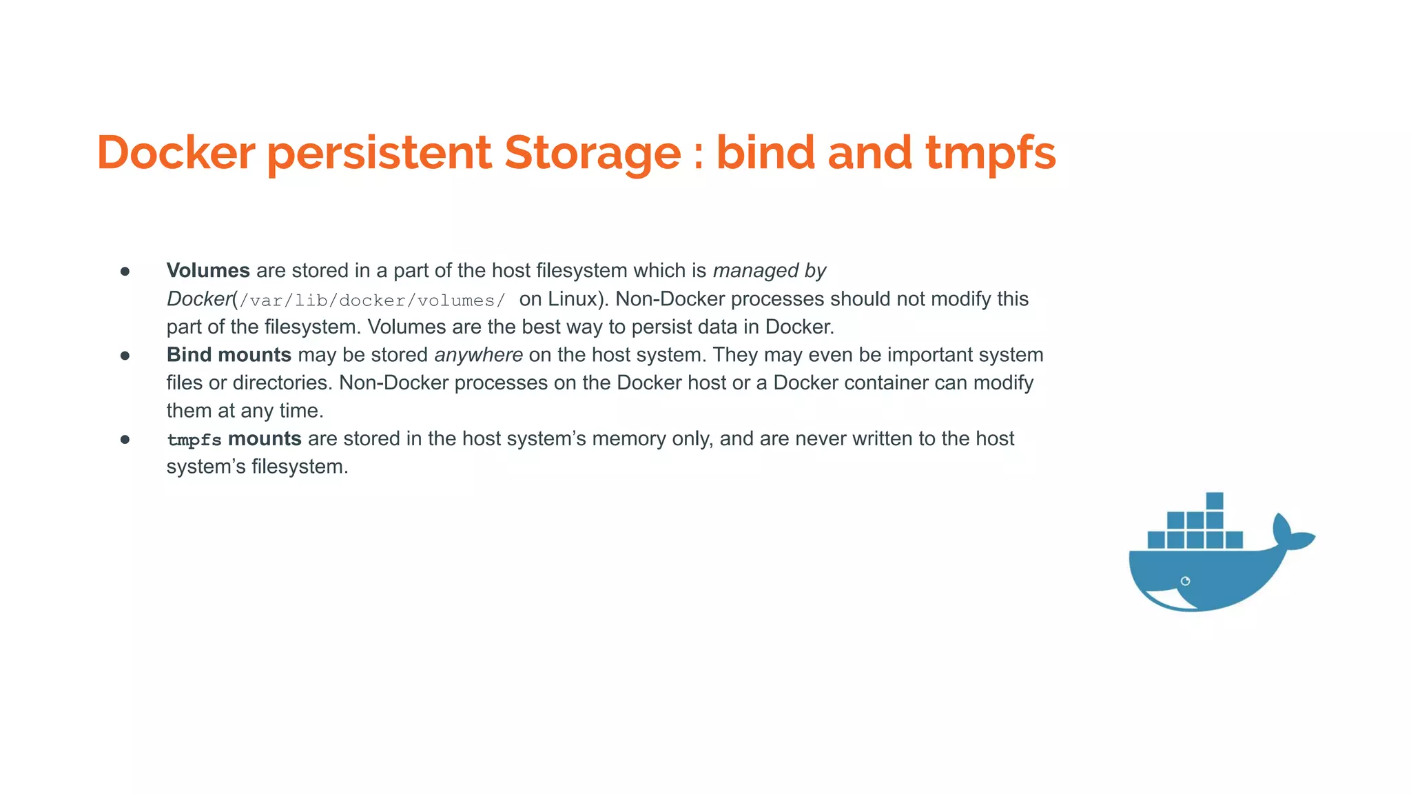Docker persistent Storage : bind and tmpfs
● Volumes are stored in a part of the host filesystem which is managed by
Docker(/var/lib/docker/volumes/ on Linux). Non-Docker processes should not modify this
part of the filesystem. Volumes are the best way to persist data in Docker.
● Bind mounts may be stored anywhere on the host system. They may even be important system
files or directories. Non-Docker processes on the Docker host or a Docker container can modify
them at any time.
● tmpfs mounts are stored in the host system’s memory only, and are never written to the host
system’s filesystem.
 