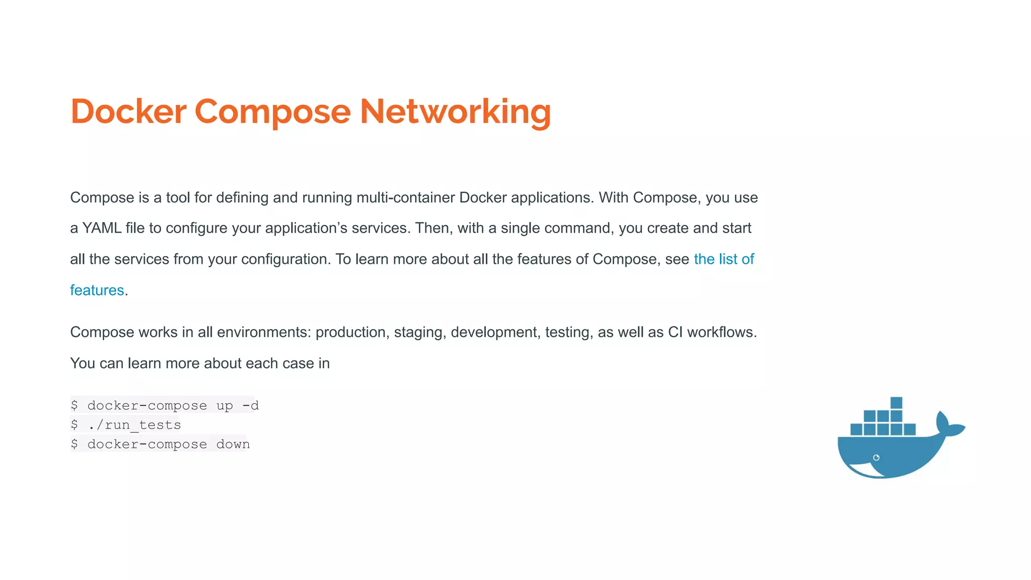 Docker Compose Networking
Compose is a tool for defining and running multi-container Docker applications. With Compose, you use
a YAML file to configure your application’s services. Then, with a single command, you create and start
all the services from your configuration. To learn more about all the features of Compose, see the list of
features.
Compose works in all environments: production, staging, development, testing, as well as CI workflows.
You can learn more about each case in
$ docker-compose up -d
$ ./run_tests
$ docker-compose down
 