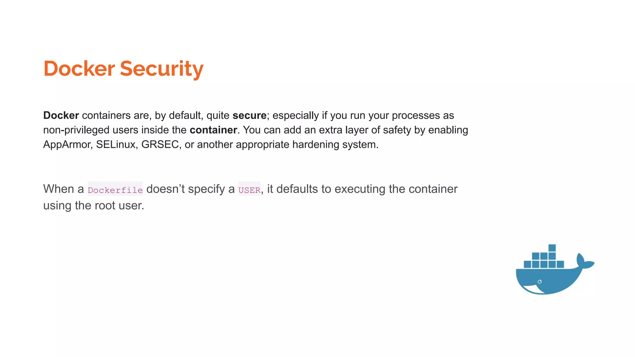 Docker Security
Docker containers are, by default, quite secure; especially if you run your processes as
non-privileged users inside the container. You can add an extra layer of safety by enabling
AppArmor, SELinux, GRSEC, or another appropriate hardening system.
When a Dockerfile doesn’t specify a USER, it defaults to executing the container
using the root user.
 