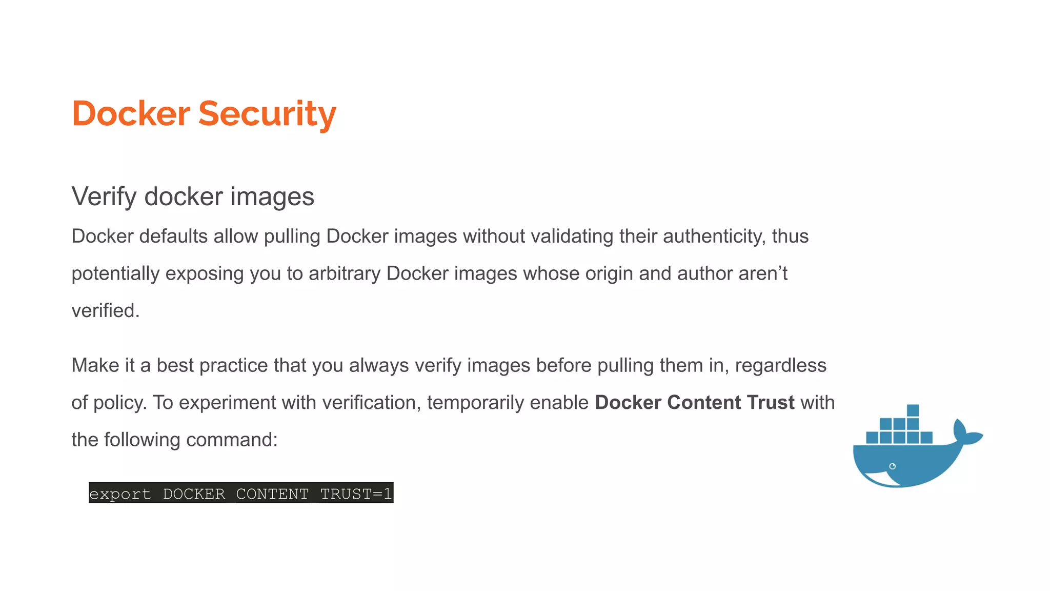 Docker Security
Verify docker images
Docker defaults allow pulling Docker images without validating their authenticity, thus
potentially exposing you to arbitrary Docker images whose origin and author aren’t
verified.
Make it a best practice that you always verify images before pulling them in, regardless
of policy. To experiment with verification, temporarily enable Docker Content Trust with
the following command:
export DOCKER_CONTENT_TRUST=1
 