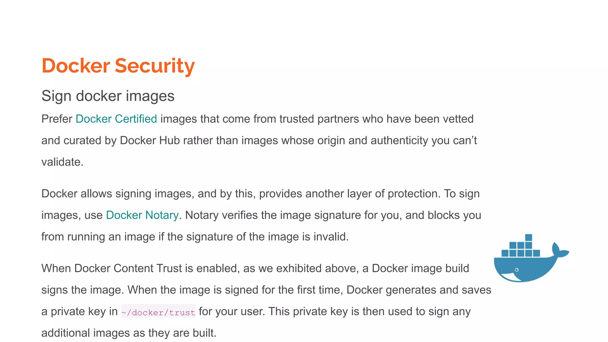 Docker Security
Sign docker images
Prefer Docker Certified images that come from trusted partners who have been vetted
and curated by Docker Hub rather than images whose origin and authenticity you can’t
validate.
Docker allows signing images, and by this, provides another layer of protection. To sign
images, use Docker Notary. Notary verifies the image signature for you, and blocks you
from running an image if the signature of the image is invalid.
When Docker Content Trust is enabled, as we exhibited above, a Docker image build
signs the image. When the image is signed for the first time, Docker generates and saves
a private key in ~/docker/trust for your user. This private key is then used to sign any
additional images as they are built.
 