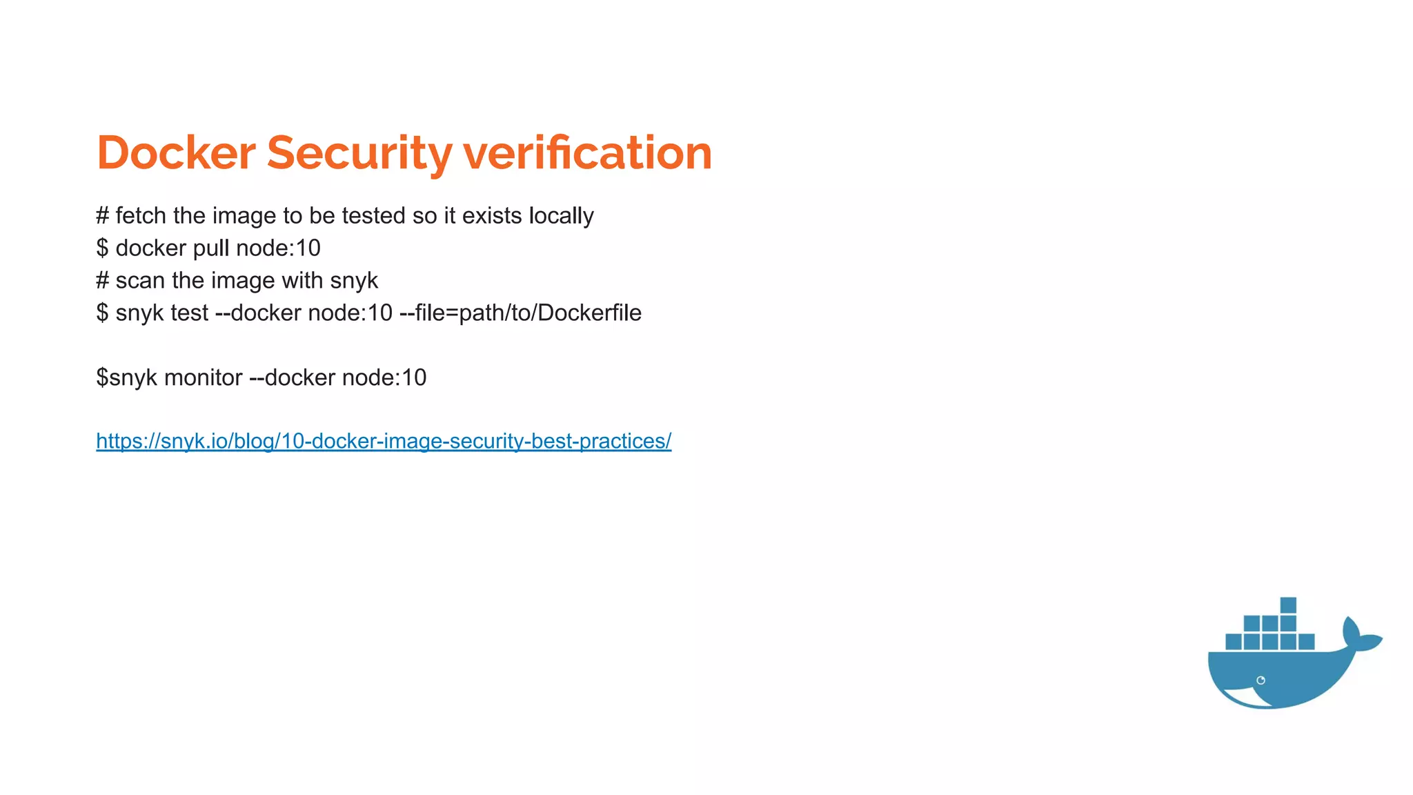 Docker Security veriﬁcation
# fetch the image to be tested so it exists locally
$ docker pull node:10
# scan the image with snyk
$ snyk test --docker node:10 --file=path/to/Dockerfile
$snyk monitor --docker node:10
https://snyk.io/blog/10-docker-image-security-best-practices/
 