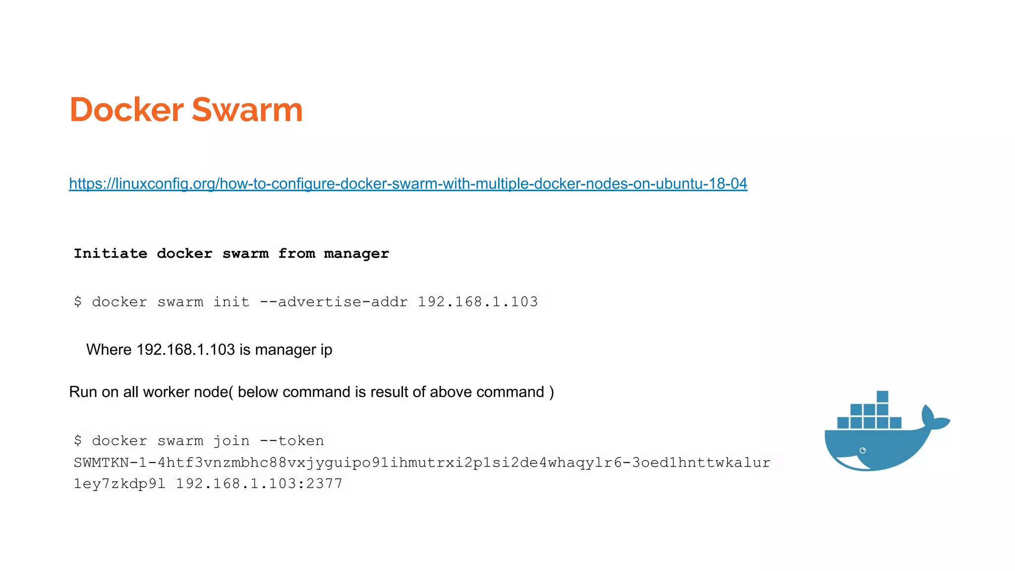 Docker Swarm
https://linuxconfig.org/how-to-configure-docker-swarm-with-multiple-docker-nodes-on-ubuntu-18-04
Initiate docker swarm from manager
$ docker swarm init --advertise-addr 192.168.1.103
Where 192.168.1.103 is manager ip
Run on all worker node( below command is result of above command )
$ docker swarm join --token
SWMTKN-1-4htf3vnzmbhc88vxjyguipo91ihmutrxi2p1si2de4whaqylr6-3oed1hnttwkalur
1ey7zkdp9l 192.168.1.103:2377
 