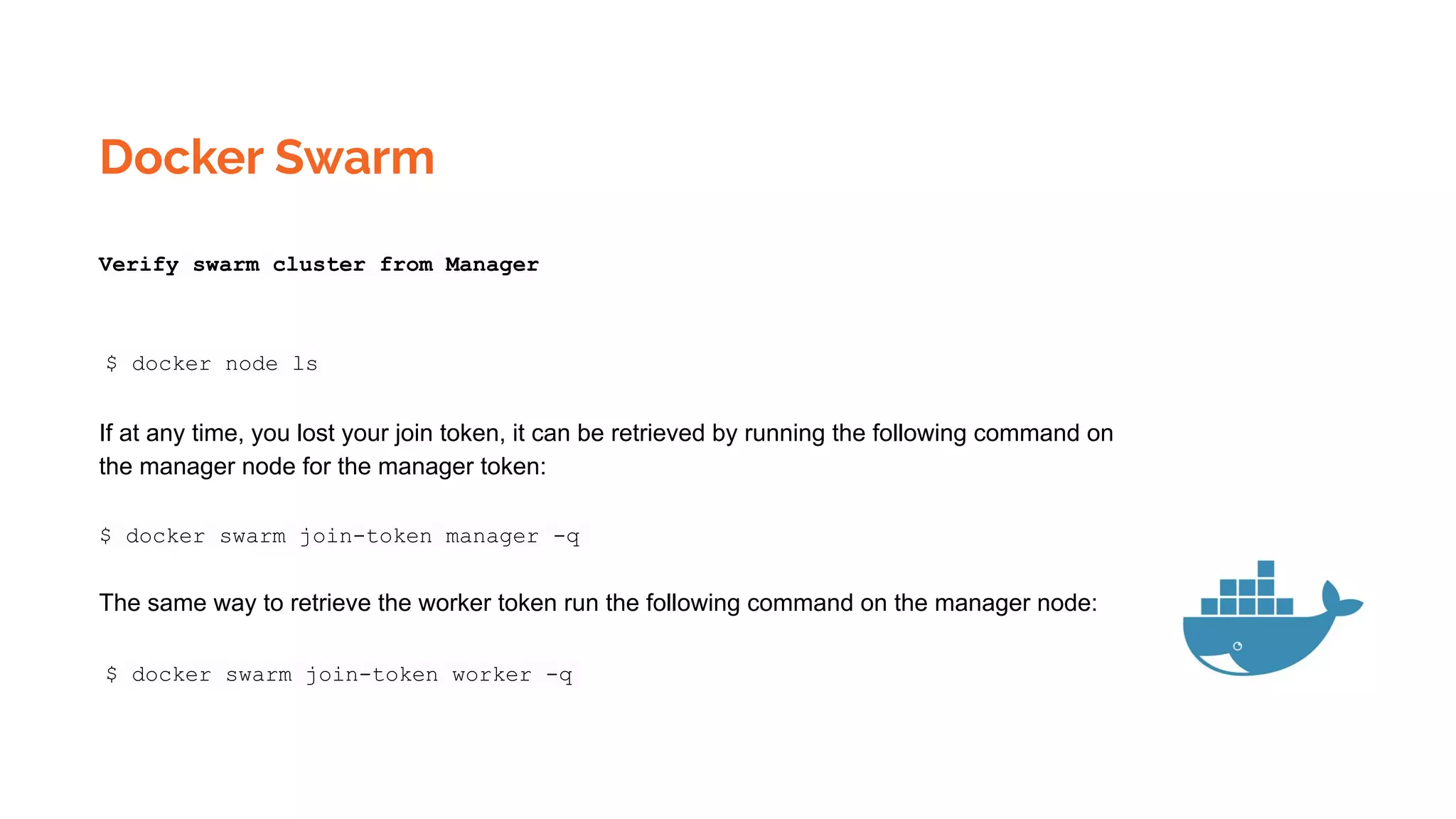 Docker Swarm
Verify swarm cluster from Manager
$ docker node ls
If at any time, you lost your join token, it can be retrieved by running the following command on
the manager node for the manager token:
$ docker swarm join-token manager -q
The same way to retrieve the worker token run the following command on the manager node:
$ docker swarm join-token worker -q
 