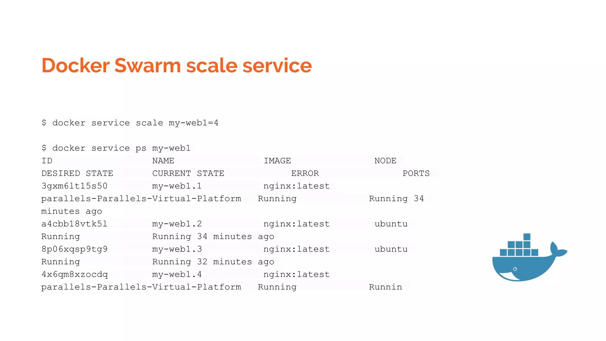 Docker Swarm scale service
$ docker service scale my-web1=4
$ docker service ps my-web1
ID NAME IMAGE NODE
DESIRED STATE CURRENT STATE ERROR PORTS
3gxm6lt15s50 my-web1.1 nginx:latest
parallels-Parallels-Virtual-Platform Running Running 34
minutes ago
a4cbb18vtk5l my-web1.2 nginx:latest ubuntu
Running Running 34 minutes ago
8p06xqsp9tg9 my-web1.3 nginx:latest ubuntu
Running Running 32 minutes ago
4x6qm8xzocdq my-web1.4 nginx:latest
parallels-Parallels-Virtual-Platform Running Runnin
 