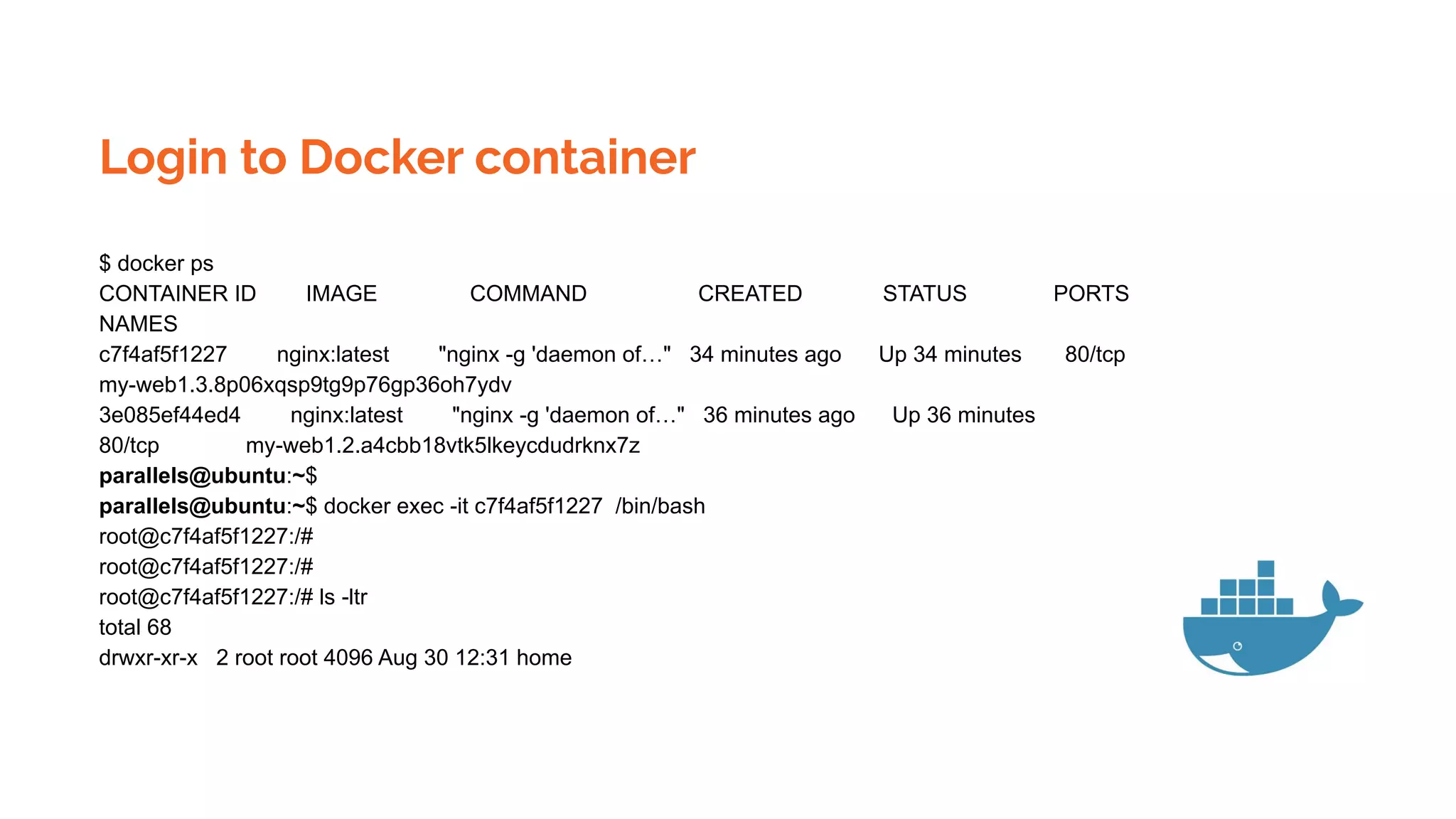 Login to Docker container
$ docker ps
CONTAINER ID IMAGE COMMAND CREATED STATUS PORTS
NAMES
c7f4af5f1227 nginx:latest "nginx -g 'daemon of…" 34 minutes ago Up 34 minutes 80/tcp
my-web1.3.8p06xqsp9tg9p76gp36oh7ydv
3e085ef44ed4 nginx:latest "nginx -g 'daemon of…" 36 minutes ago Up 36 minutes
80/tcp my-web1.2.a4cbb18vtk5lkeycdudrknx7z
parallels@ubuntu:~$
parallels@ubuntu:~$ docker exec -it c7f4af5f1227 /bin/bash
root@c7f4af5f1227:/#
root@c7f4af5f1227:/#
root@c7f4af5f1227:/# ls -ltr
total 68
drwxr-xr-x 2 root root 4096 Aug 30 12:31 home
 