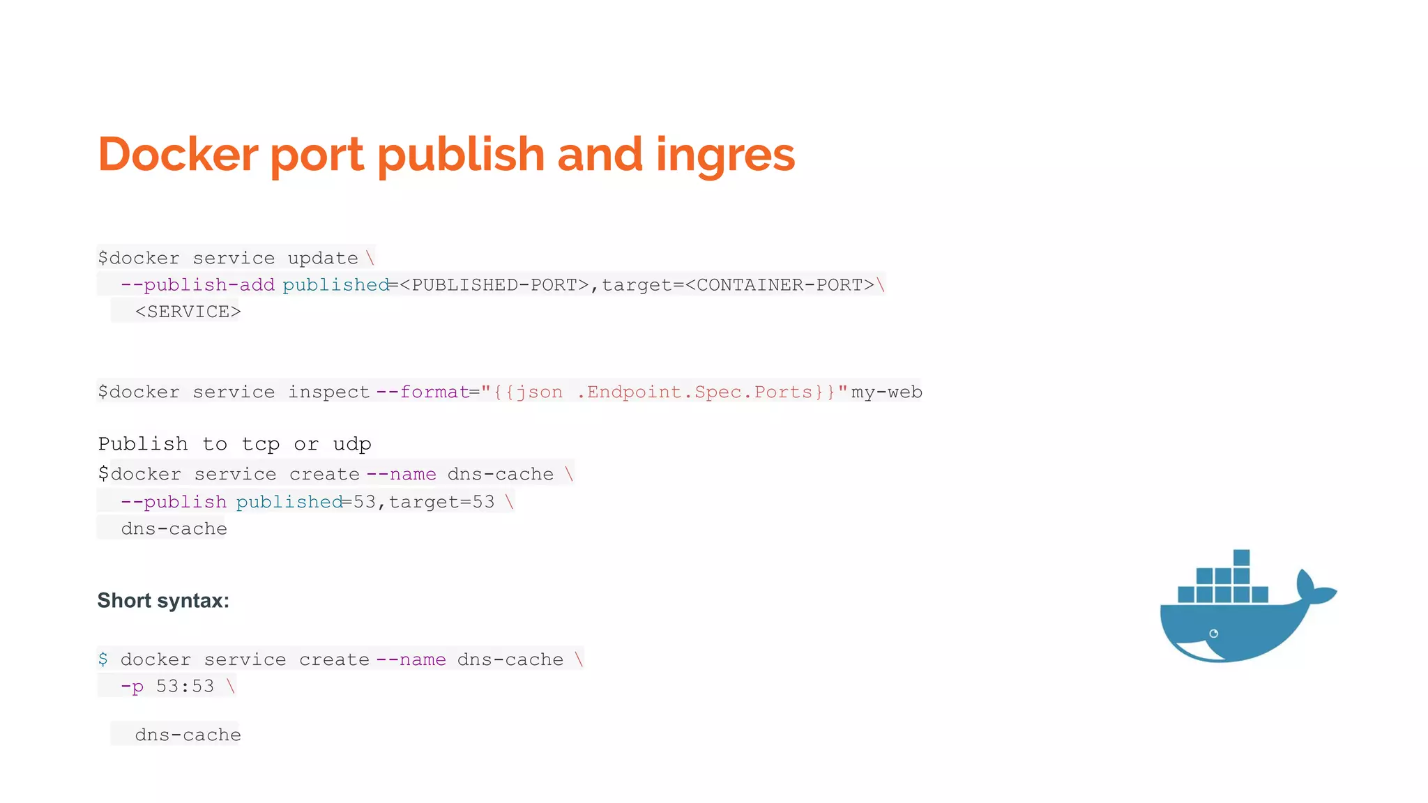 Docker port publish and ingres
$docker service update 
--publish-add published=<PUBLISHED-PORT>,target=<CONTAINER-PORT>
<SERVICE>
$docker service inspect --format="{{json .Endpoint.Spec.Ports}}"my-web
Publish to tcp or udp
$docker service create --name dns-cache 
--publish published=53,target=53 
dns-cache
Short syntax:
$ docker service create --name dns-cache 
-p 53:53 
dns-cache
 