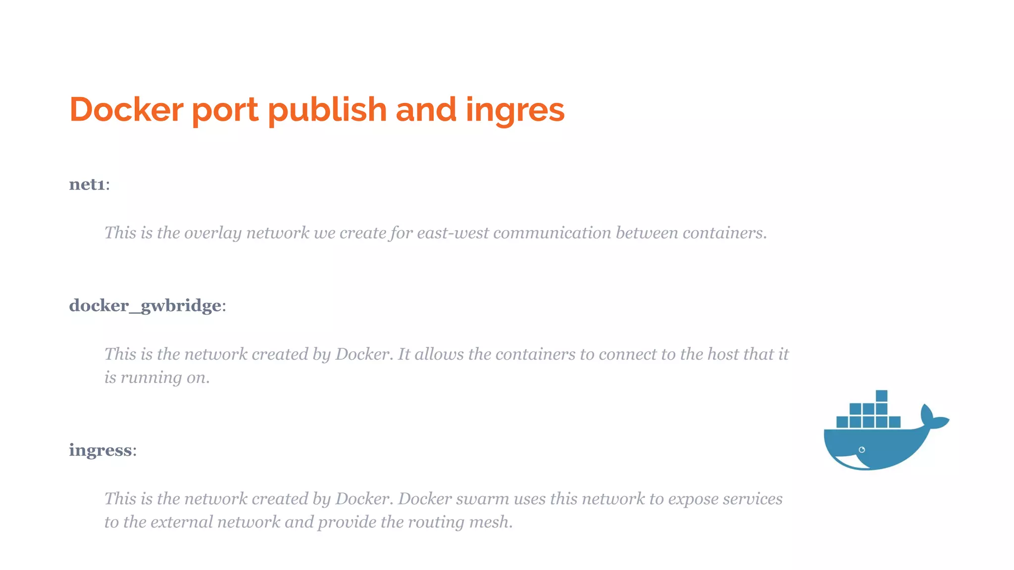 Docker port publish and ingres
net1:
This is the overlay network we create for east-west communication between containers.
docker_gwbridge:
This is the network created by Docker. It allows the containers to connect to the host that it
is running on.
ingress:
This is the network created by Docker. Docker swarm uses this network to expose services
to the external network and provide the routing mesh.
 