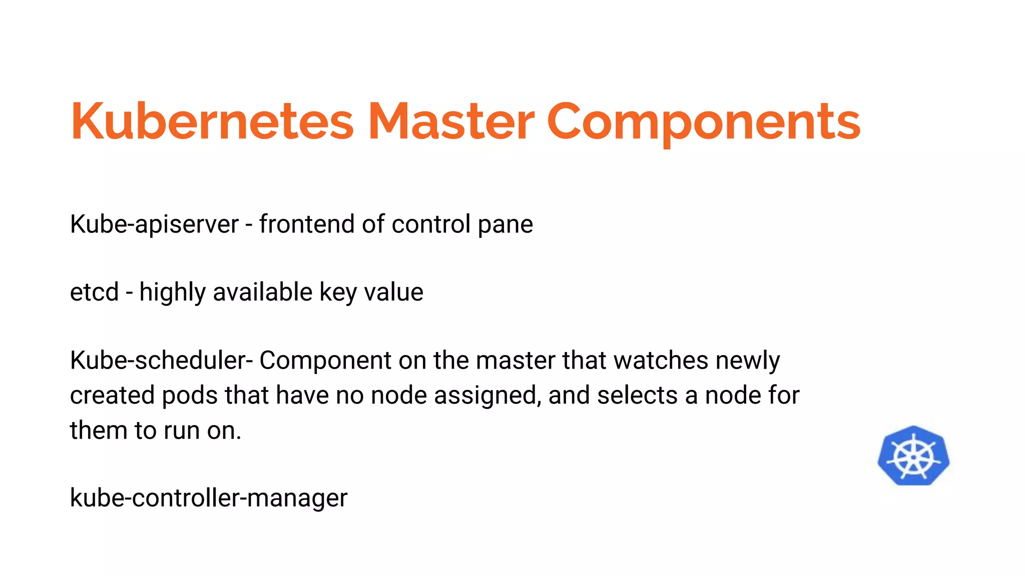 Kubernetes Master Components
Kube-apiserver - frontend of control pane
etcd - highly available key value
Kube-scheduler- Component on the master that watches newly
created pods that have no node assigned, and selects a node for
them to run on.
kube-controller-manager
 
