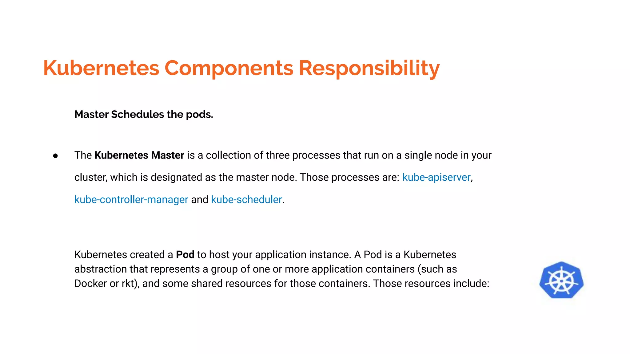Kubernetes Components Responsibility
Master Schedules the pods.
● The Kubernetes Master is a collection of three processes that run on a single node in your
cluster, which is designated as the master node. Those processes are: kube-apiserver,
kube-controller-manager and kube-scheduler.
Kubernetes created a Pod to host your application instance. A Pod is a Kubernetes
abstraction that represents a group of one or more application containers (such as
Docker or rkt), and some shared resources for those containers. Those resources include:
 