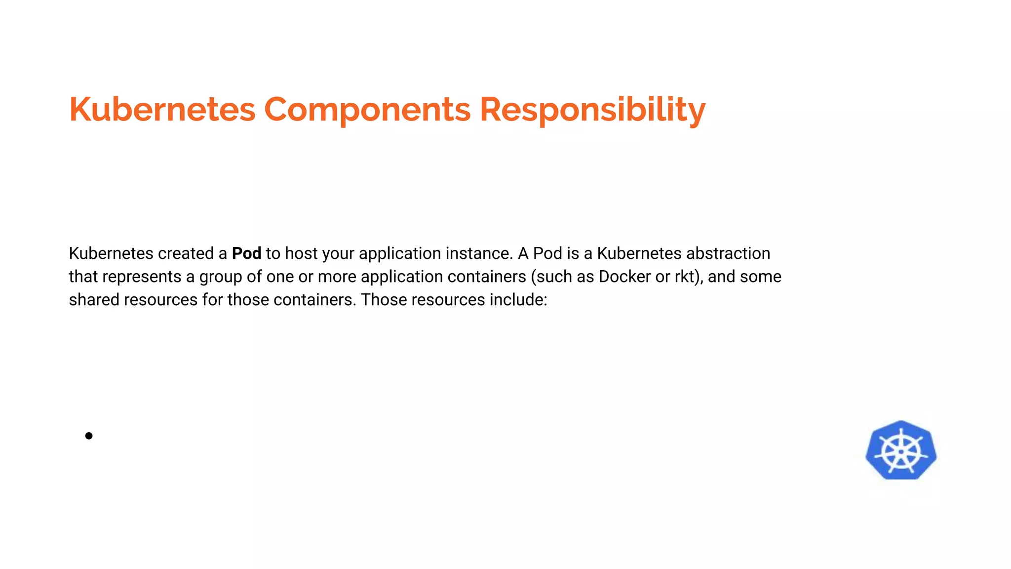 Kubernetes Components Responsibility
Kubernetes created a Pod to host your application instance. A Pod is a Kubernetes abstraction
that represents a group of one or more application containers (such as Docker or rkt), and some
shared resources for those containers. Those resources include:
●
 
