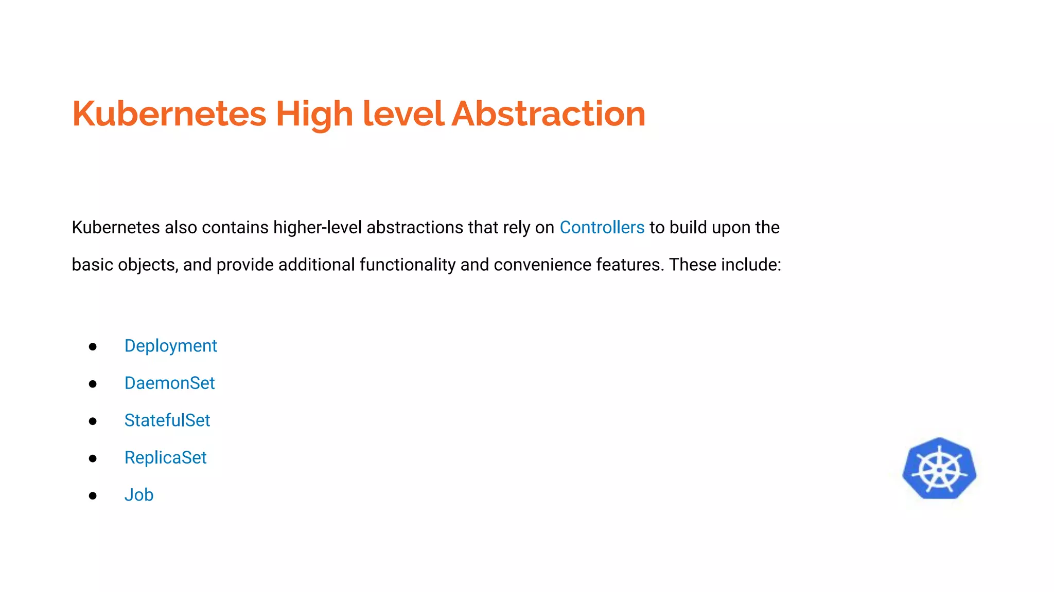 Kubernetes High level Abstraction
Kubernetes also contains higher-level abstractions that rely on Controllers to build upon the
basic objects, and provide additional functionality and convenience features. These include:
● Deployment
● DaemonSet
● StatefulSet
● ReplicaSet
● Job
 