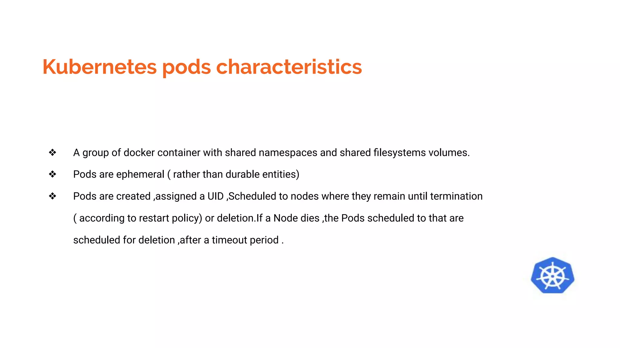 Kubernetes pods characteristics
❖ A group of docker container with shared namespaces and shared ﬁlesystems volumes.
❖ Pods are ephemeral ( rather than durable entities)
❖ Pods are created ,assigned a UID ,Scheduled to nodes where they remain until termination
( according to restart policy) or deletion.If a Node dies ,the Pods scheduled to that are
scheduled for deletion ,after a timeout period .
 