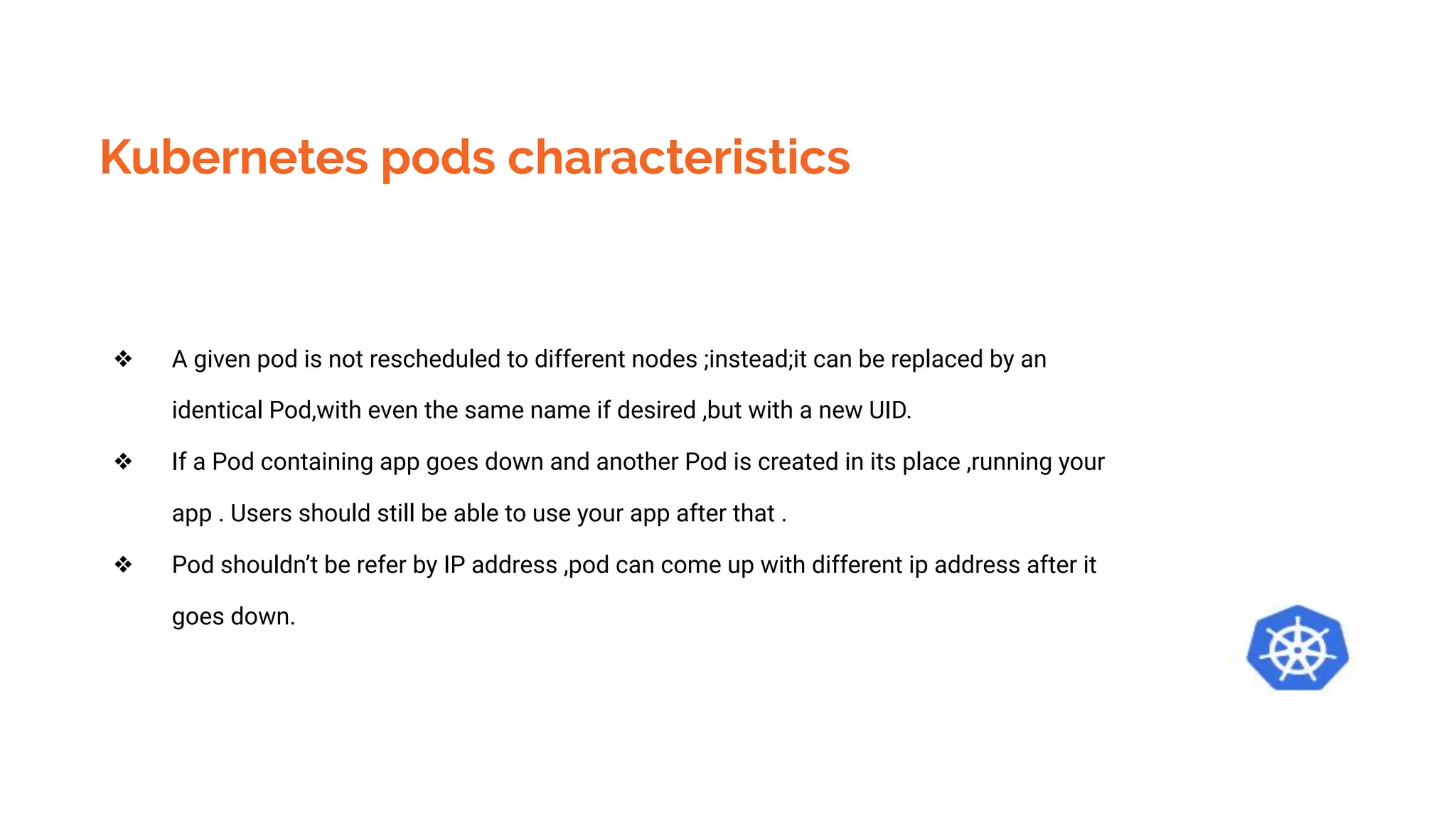 Kubernetes pods characteristics
❖ A given pod is not rescheduled to different nodes ;instead;it can be replaced by an
identical Pod,with even the same name if desired ,but with a new UID.
❖ If a Pod containing app goes down and another Pod is created in its place ,running your
app . Users should still be able to use your app after that .
❖ Pod shouldn’t be refer by IP address ,pod can come up with different ip address after it
goes down.
 