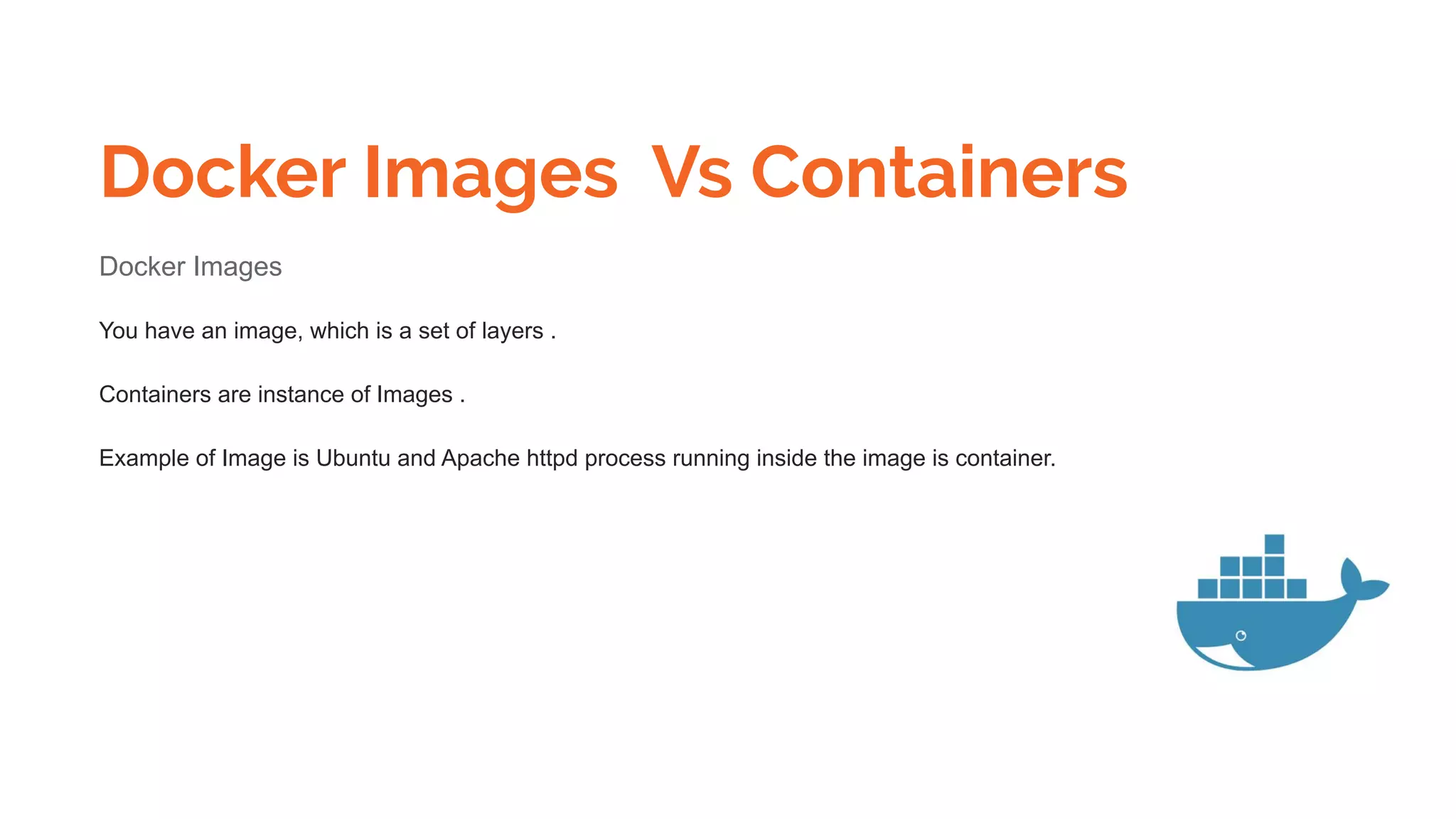 Docker Images Vs Containers
Docker Images
You have an image, which is a set of layers .
Containers are instance of Images .
Example of Image is Ubuntu and Apache httpd process running inside the image is container.
 