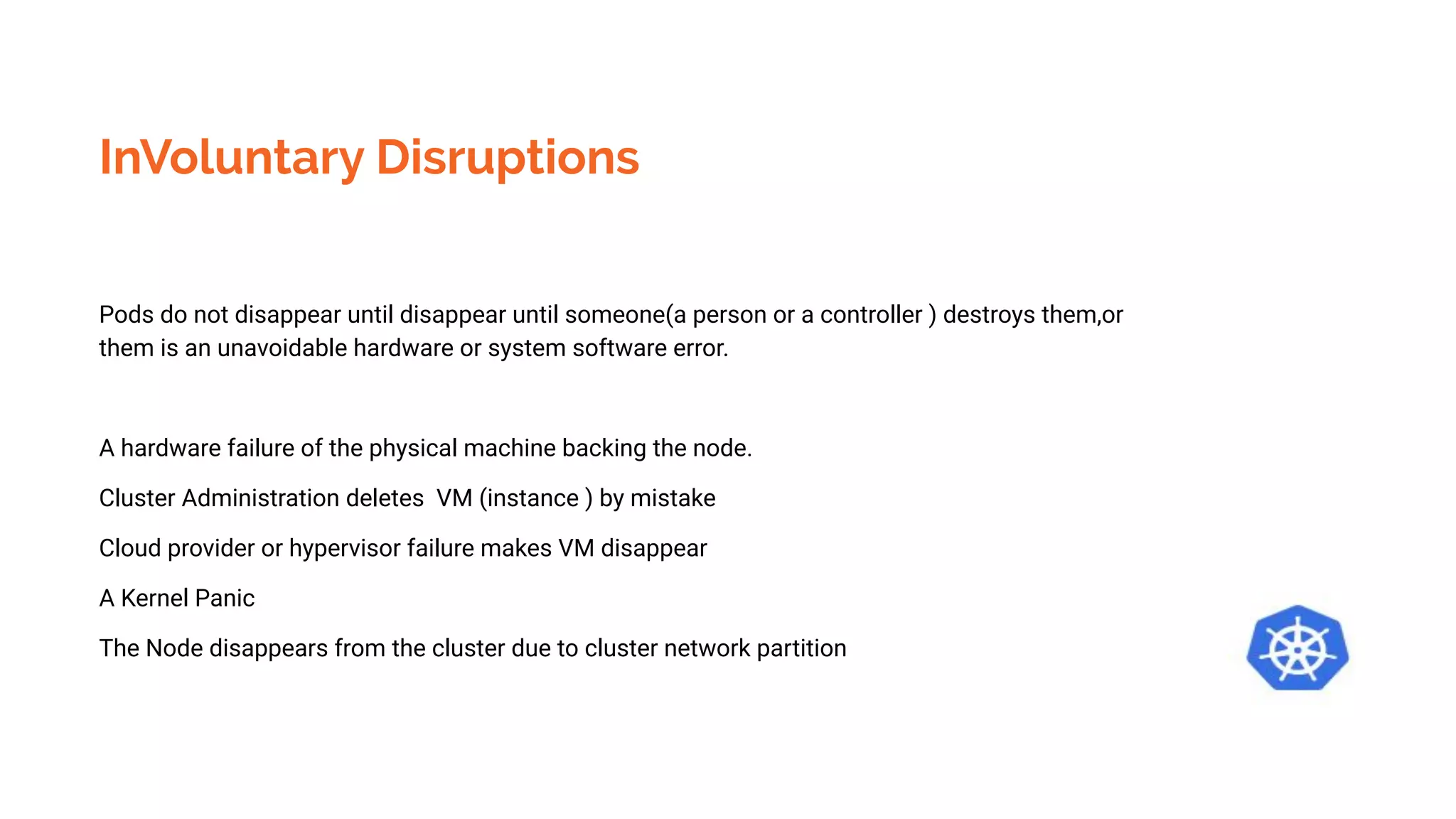 InVoluntary Disruptions
Pods do not disappear until disappear until someone(a person or a controller ) destroys them,or
them is an unavoidable hardware or system software error.
A hardware failure of the physical machine backing the node.
Cluster Administration deletes VM (instance ) by mistake
Cloud provider or hypervisor failure makes VM disappear
A Kernel Panic
The Node disappears from the cluster due to cluster network partition
 