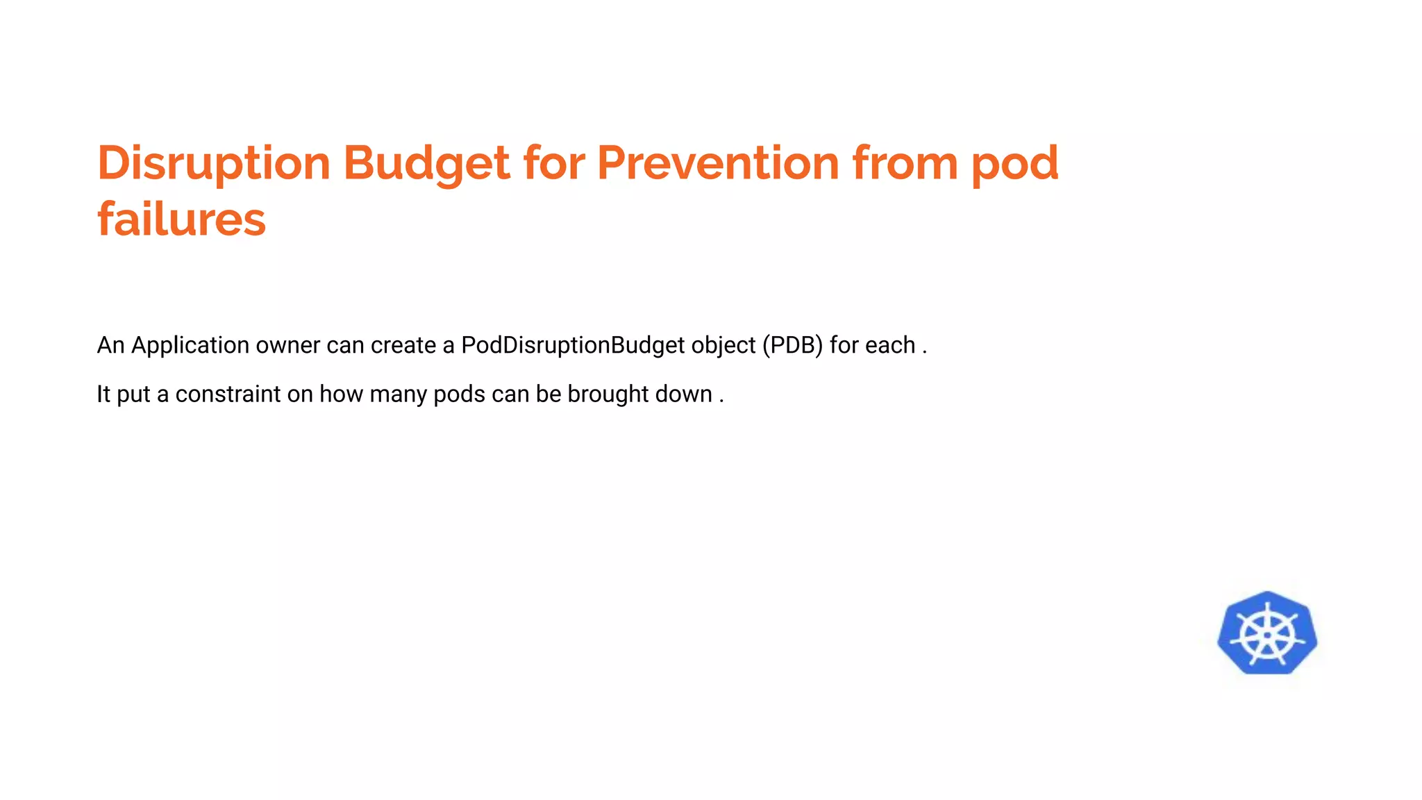 Disruption Budget for Prevention from pod
failures
An Application owner can create a PodDisruptionBudget object (PDB) for each .
It put a constraint on how many pods can be brought down .
 