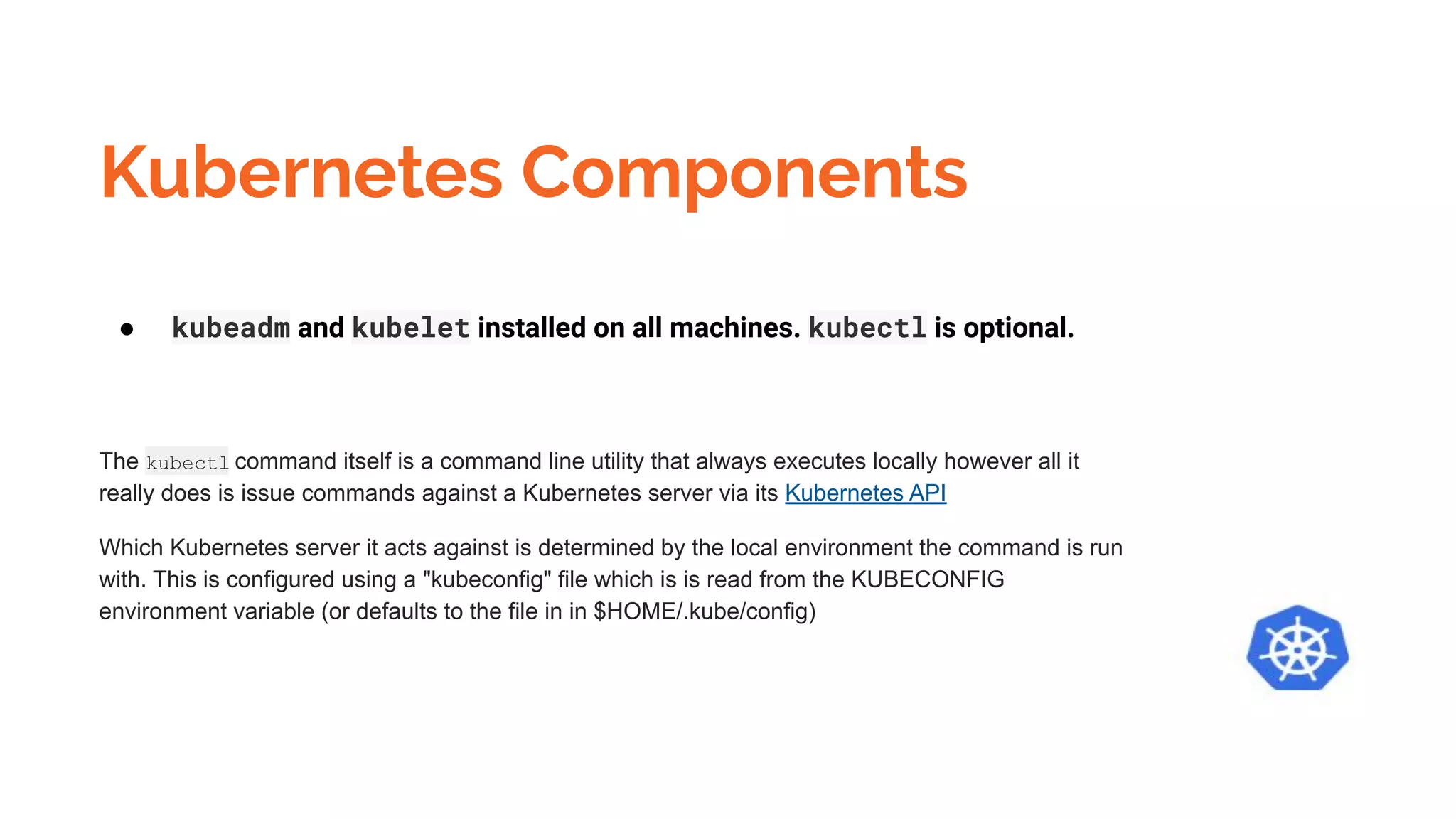 Kubernetes Components
● kubeadm and kubelet installed on all machines. kubectl is optional.
The kubectl command itself is a command line utility that always executes locally however all it
really does is issue commands against a Kubernetes server via its Kubernetes API
Which Kubernetes server it acts against is determined by the local environment the command is run
with. This is configured using a "kubeconfig" file which is is read from the KUBECONFIG
environment variable (or defaults to the file in in $HOME/.kube/config)
 