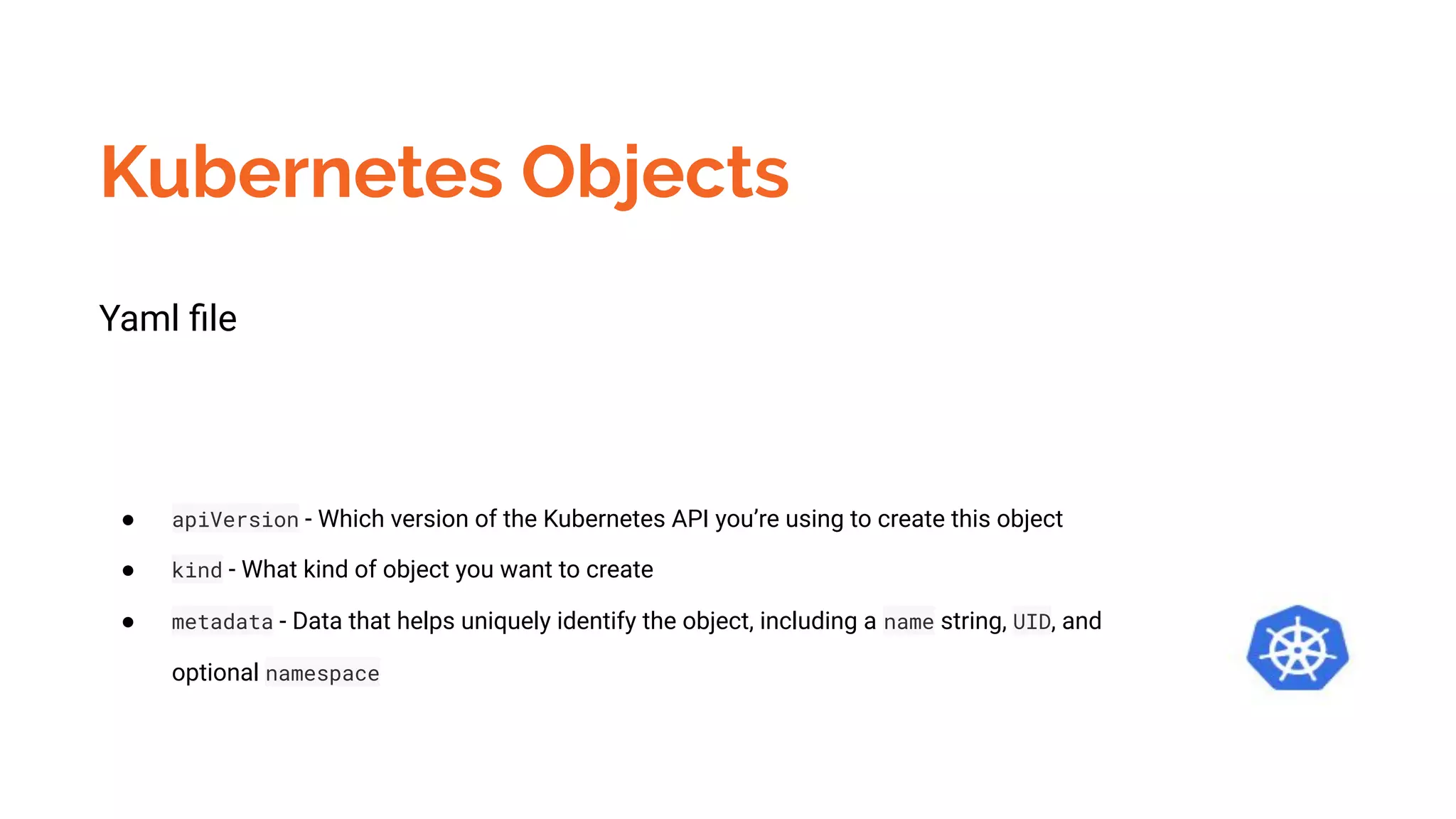 Kubernetes Objects
Yaml ﬁle
● apiVersion - Which version of the Kubernetes API you’re using to create this object
● kind - What kind of object you want to create
● metadata - Data that helps uniquely identify the object, including a name string, UID, and
optional namespace
 