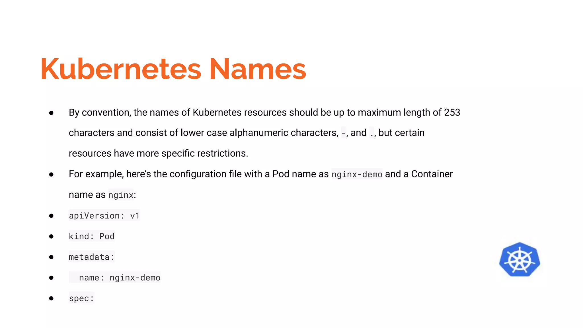 Kubernetes Names
● By convention, the names of Kubernetes resources should be up to maximum length of 253
characters and consist of lower case alphanumeric characters, -, and ., but certain
resources have more speciﬁc restrictions.
● For example, here’s the conﬁguration ﬁle with a Pod name as nginx-demo and a Container
name as nginx:
● apiVersion: v1
● kind: Pod
● metadata:
● name: nginx-demo
● spec:
 
